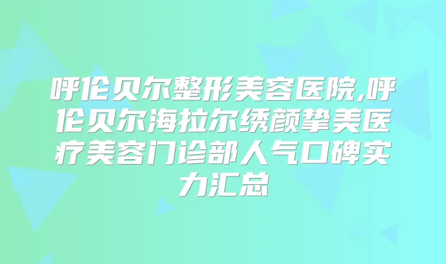 呼伦贝尔整形美容医院,呼伦贝尔海拉尔绣颜挚美医疗美容门诊部人气口碑实力汇总