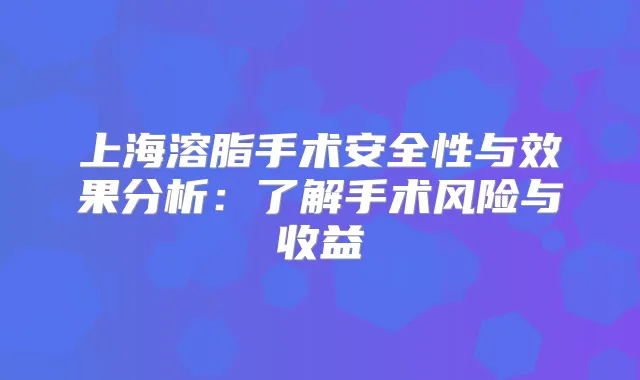 上海溶脂手术安全性与效果分析:了解手术风险与收益