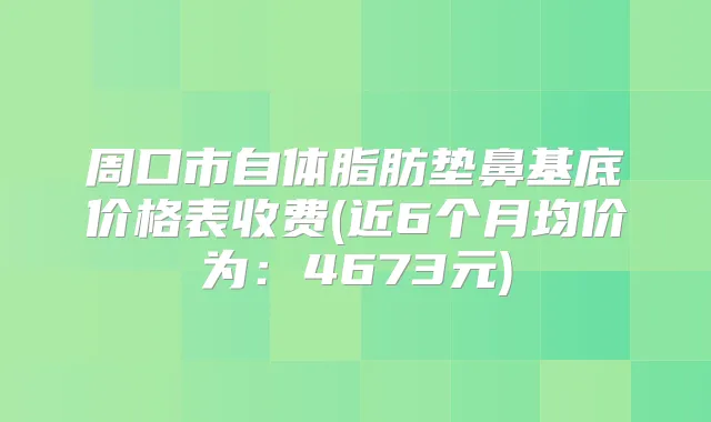 周口市自体脂肪垫鼻基底价格表收费(近6个月均价为:4673元)