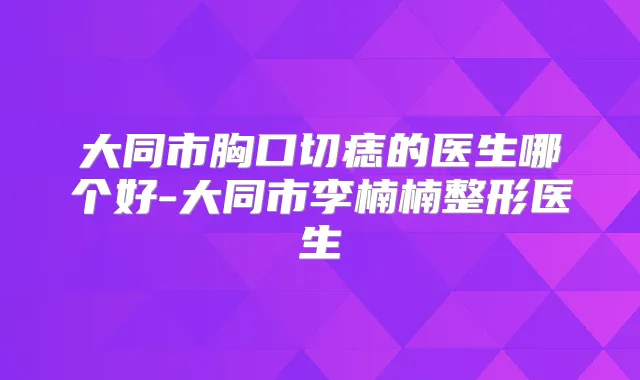 大同市胸口切痣的医生哪个好-大同市李楠楠整形医生