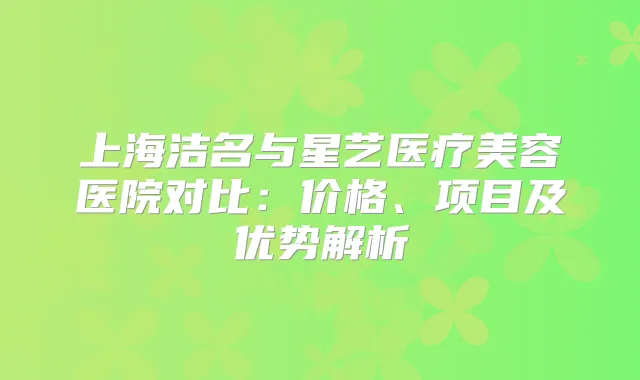 上海洁名与星艺医疗美容医院对比：价格、项目及优势解析