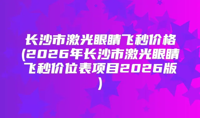 长沙市激光眼睛飞秒价格(2026年长沙市激光眼睛飞秒价位表项目2026版)