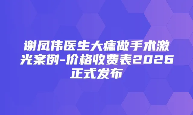 谢凤伟医生大痣做手术激光案例-价格收费表2026正式发布