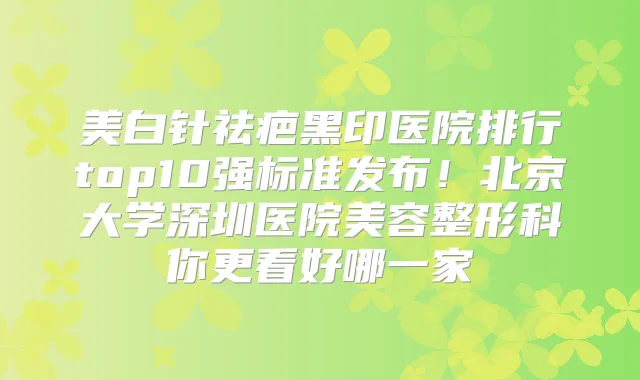 美白针祛疤黑印医院排行top10强标准发布！北京大学深圳医院美容整形科你更看好哪一家