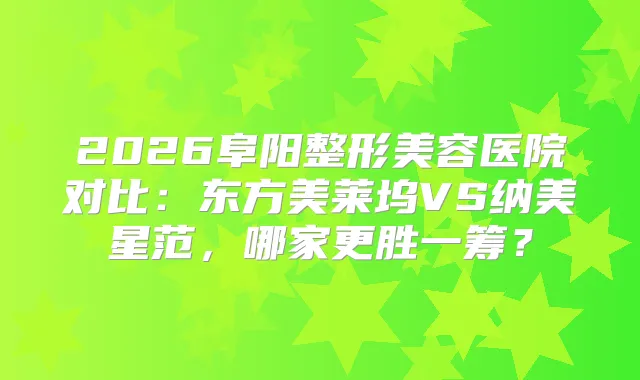 2026阜阳整形美容医院对比：东方美莱坞VS纳美星范，哪家更胜一筹？
