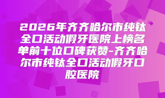 2026年齐齐哈尔市纯钛全口活动假牙医院上榜名单前十位口碑获赞-齐齐哈尔市纯钛全口活动假牙口腔医院