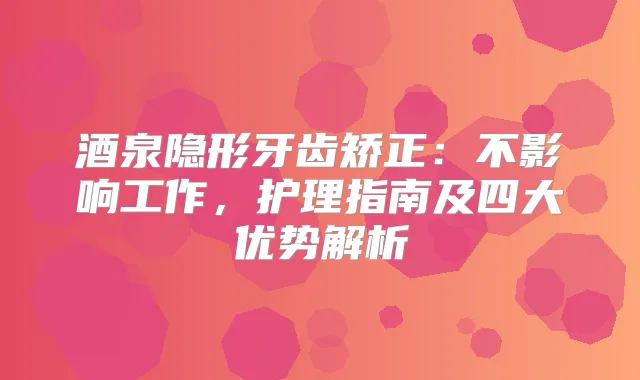 酒泉隐形牙齿矫正：不影响工作，护理指南及四大优势解析