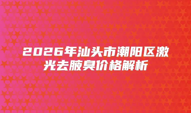 2026年汕头市潮阳区激光去腋臭价格解析