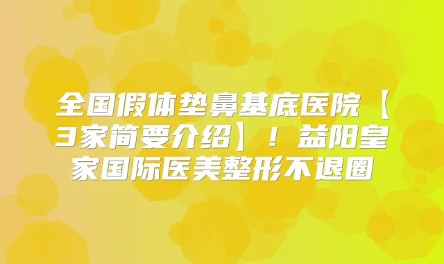全国假体垫鼻基底医院【3家简要介绍】！益阳皇家国际医美整形不退圈
