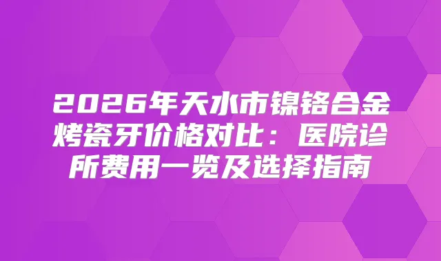 2026年天水市镍铬合金烤瓷牙价格对比：医院诊所费用一览及选择指南