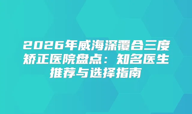 2026年威海深覆合三度矫正医院盘点:知名医生推荐与选择指南