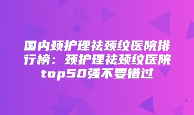 国内颈护理祛颈纹医院排行榜：颈护理祛颈纹医院top50强不要错过