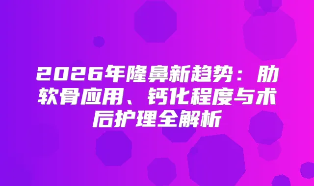 2026年隆鼻新趋势：肋软骨应用、钙化程度与术后护理全解析
