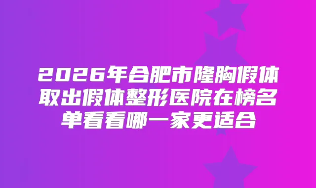2026年合肥市隆胸假体取出假体整形医院在榜名单看看哪一家更适合
