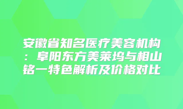 安徽省知名医疗美容机构：阜阳东方美莱坞与相山铭一特色解析及价格对比