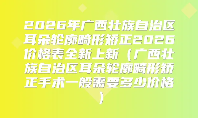 2026年广西壮族自治区耳朵轮廓畸形矫正2026价格表全新上新（广西壮族自治区耳朵轮廓畸形矫正手术一般需要多少价格）