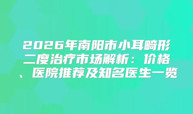 2026年南阳市小耳畸形二度市场解析：价格、医院推荐及知名医生一览