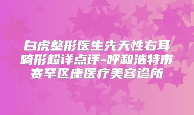 白虎整形医生先天性右耳畸形超详点评-呼和浩特市赛罕区康医疗美容诊所