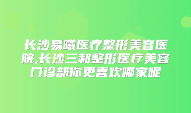 长沙易曦医疗整形美容医院,长沙三和整形医疗美容门诊部你更喜欢哪家呢