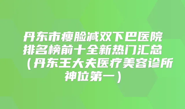 丹东市瘦脸减双下巴医院排名榜前十全新热门汇总（丹东王大夫医疗美容诊所神位第一）