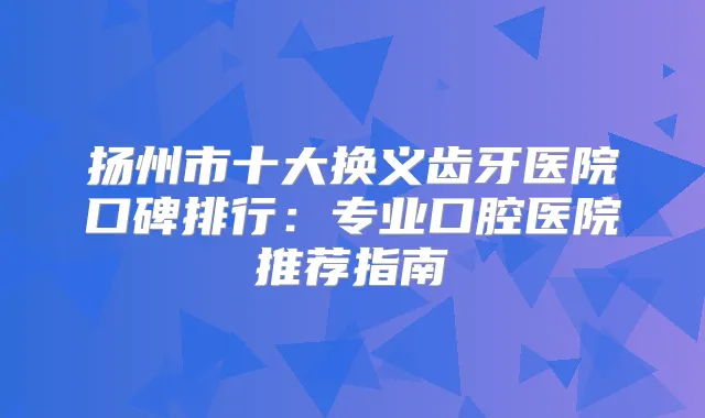 扬州市十大换义齿牙医院口碑排行：专业口腔医院推荐指南