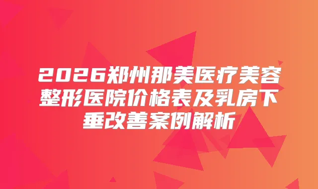 2026郑州那美医疗美容整形医院价格表及乳房下垂案例解析
