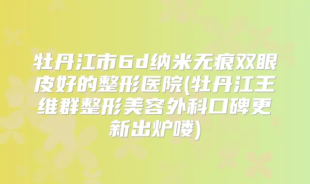 牡丹江市6d纳米无痕双眼皮好的整形医院(牡丹江王维群整形美容外科口碑更新出炉喽)