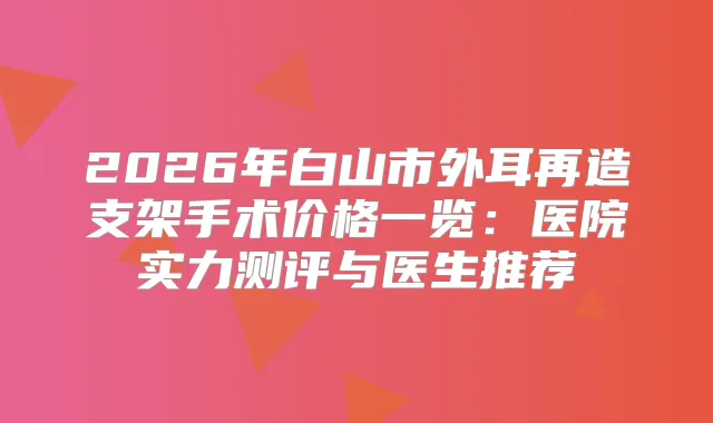 2026年白山市外耳再造支架手术价格一览：医院实力测评与医生推荐