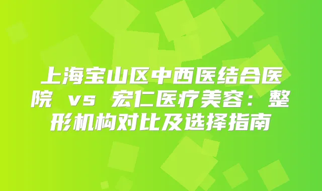 上海宝山区中西医结合医院 vs 宏仁医疗美容：整形机构对比及选择指南