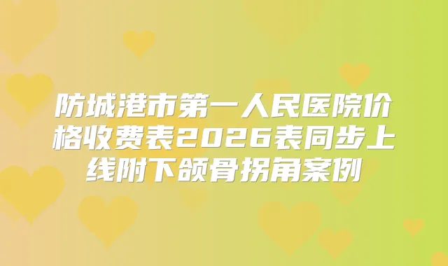防城港市第一人民医院价格收费表2026表同步上线附下颌骨拐角案例
