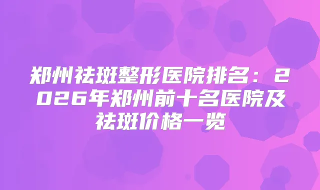 郑州祛斑整形医院排名:2026年郑州前十名医院及祛斑价格一览