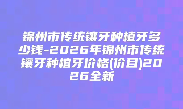 锦州市传统镶牙种植牙多少钱-2026年锦州市传统镶牙种植牙价格(价目)2026全新