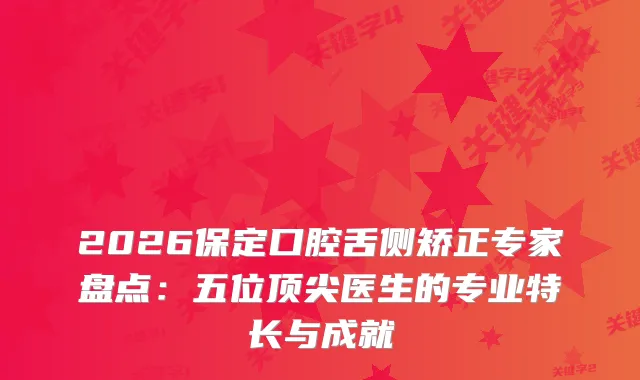 2026保定口腔舌侧矫正专家盘点：五位医生的专业特长与成就