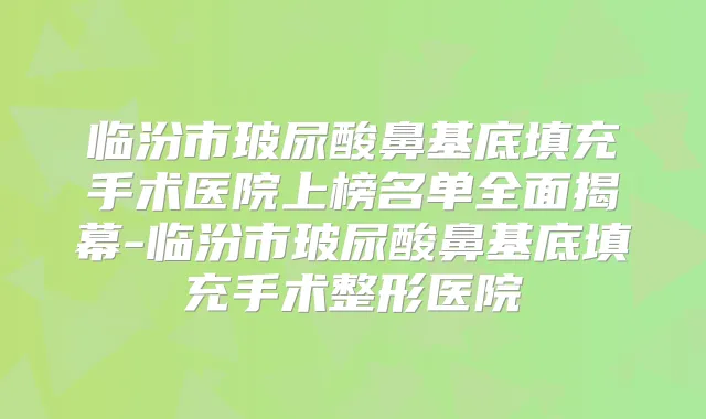 临汾市玻尿酸鼻基底填充手术医院上榜名单全面揭幕-临汾市玻尿酸鼻基底填充手术整形医院