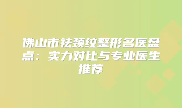 佛山市祛颈纹整形名医盘点：实力对比与专业医生推荐
