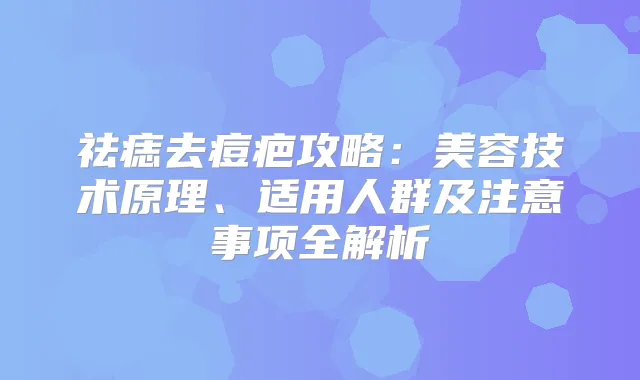祛痣去痘疤攻略：美容技术原理、适用人群及注意事项全解析