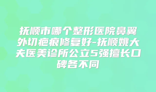 抚顺市哪个整形医院鼻翼外切疤痕修复好-抚顺姚大夫医美诊所公立5强擅长口碑各不同