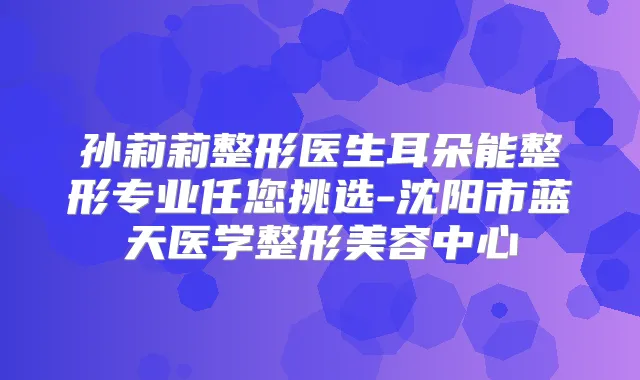 孙莉莉整形医生耳朵能整形专业任您挑选-沈阳市蓝天医学整形美容中心