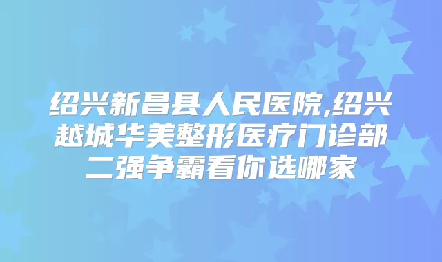 绍兴新昌县人民医院,绍兴越城华美整形医疗门诊部二强争霸看你选哪家