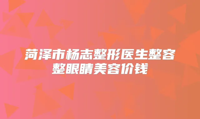 菏泽市杨志整形医生整容整眼睛美容价钱