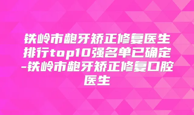 铁岭市龅牙矫正修复医生排行top10强名单已确定-铁岭市龅牙矫正修复口腔医生