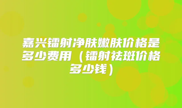 嘉兴镭射净肤嫩肤价格是多少费用（镭射祛斑价格多少钱）