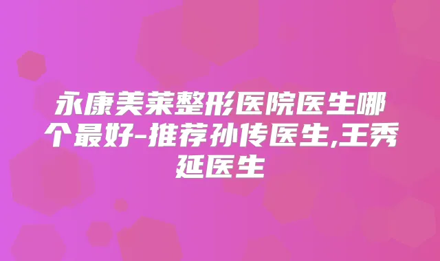 永康美莱整形医院医生哪个好-推荐孙传医生,王秀延医生
