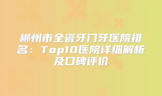 郴州市全瓷牙门牙医院排名:Top10医院详细解析及口碑评价