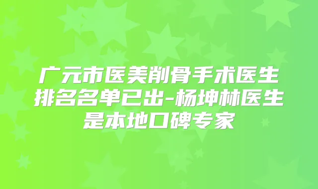 广元市医美削骨手术医生排名名单已出-杨坤林医生是本地口碑专家