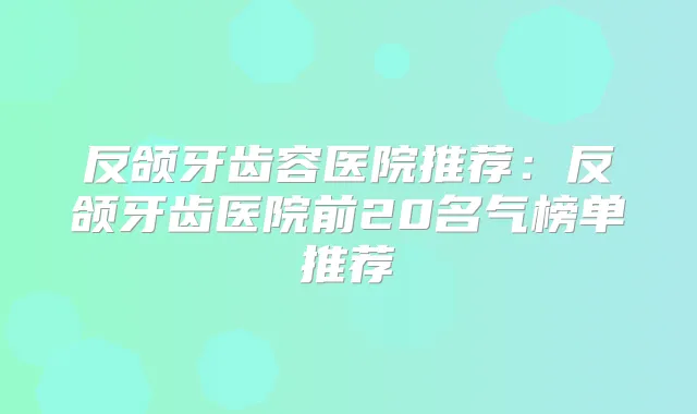 反颌牙齿容医院推荐:反颌牙齿医院前20名气榜单推荐