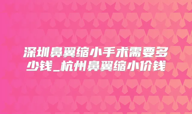 深圳鼻翼缩小手术需要多少钱_杭州鼻翼缩小价钱