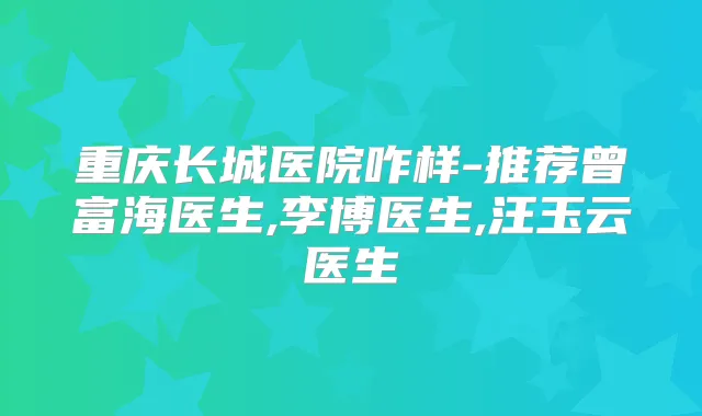 重庆长城医院咋样-推荐曾富海医生,李博医生,汪玉云医生