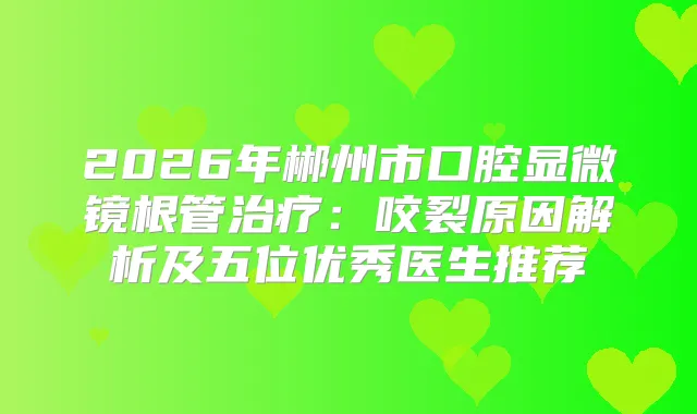 2026年郴州市口腔显微镜根管：咬裂原因解析及五位优秀医生推荐