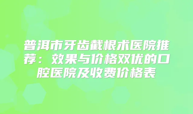 普洱市牙齿截根术医院推荐:效果与价格双优的口腔医院及收费价格表